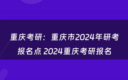 重庆考研：重庆市2024年研考报名点 2024重庆考研报名