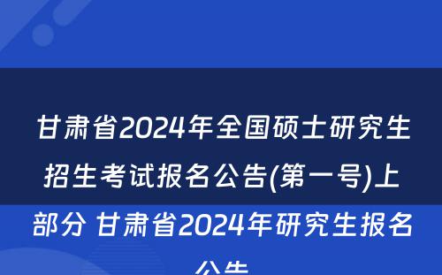 甘肃省2024年全国硕士研究生招生考试报名公告(第一号)上部分 甘肃省2024年研究生报名公告