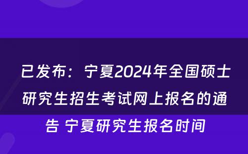 已发布：宁夏2024年全国硕士研究生招生考试网上报名的通告 宁夏研究生报名时间