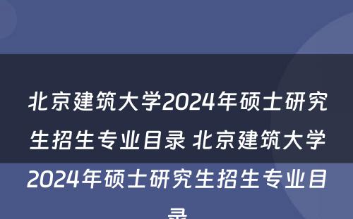 北京建筑大学2024年硕士研究生招生专业目录 北京建筑大学2024年硕士研究生招生专业目录