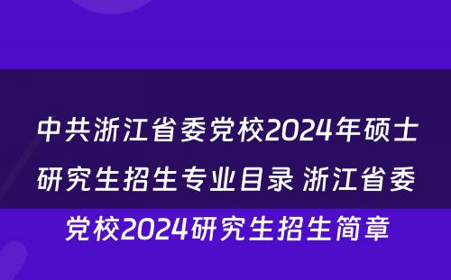 中共浙江省委党校2024年硕士研究生招生专业目录 浙江省委党校2024研究生招生简章
