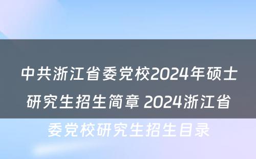 中共浙江省委党校2024年硕士研究生招生简章 2024浙江省委党校研究生招生目录