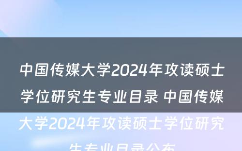 中国传媒大学2024年攻读硕士学位研究生专业目录 中国传媒大学2024年攻读硕士学位研究生专业目录公布