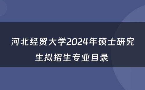 河北经贸大学2024年硕士研究生拟招生专业目录 