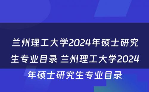 兰州理工大学2024年硕士研究生专业目录 兰州理工大学2024年硕士研究生专业目录
