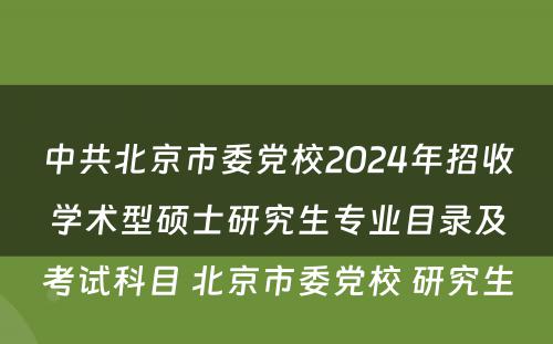 中共北京市委党校2024年招收学术型硕士研究生专业目录及考试科目 北京市委党校 研究生