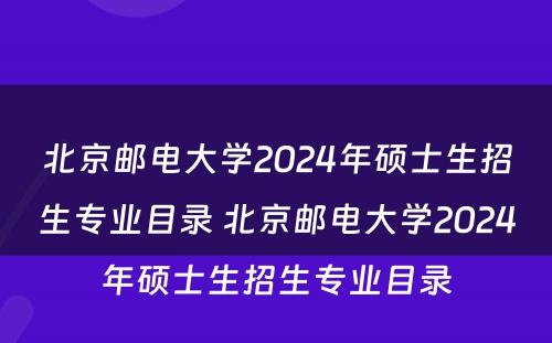 北京邮电大学2024年硕士生招生专业目录 北京邮电大学2024年硕士生招生专业目录