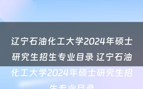 辽宁石油化工大学2024年硕士研究生招生专业目录 辽宁石油化工大学2024年硕士研究生招生专业目录
