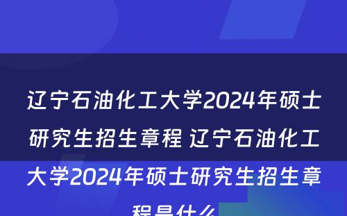 辽宁石油化工大学2024年硕士研究生招生章程 辽宁石油化工大学2024年硕士研究生招生章程是什么