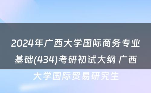 2024年广西大学国际商务专业基础(434)考研初试大纲 广西大学国际贸易研究生