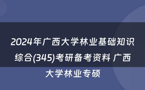 2024年广西大学林业基础知识综合(345)考研备考资料 广西大学林业专硕