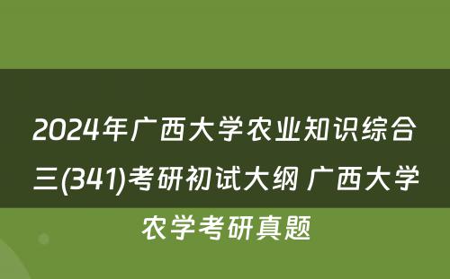 2024年广西大学农业知识综合三(341)考研初试大纲 广西大学农学考研真题