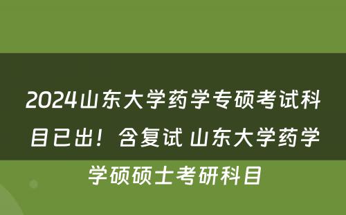 2024山东大学药学专硕考试科目已出！含复试 山东大学药学学硕硕士考研科目