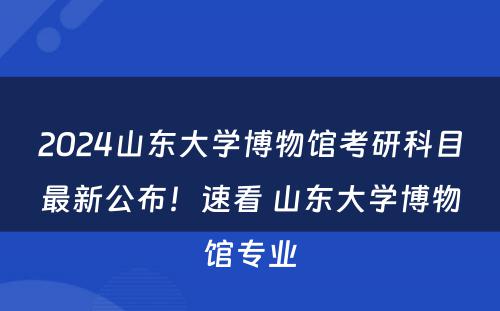2024山东大学博物馆考研科目最新公布！速看 山东大学博物馆专业