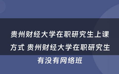 贵州财经大学在职研究生上课方式 贵州财经大学在职研究生有没有网络班