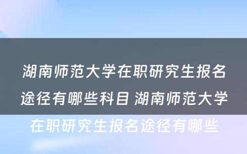 湖南师范大学在职研究生报名途径有哪些科目 湖南师范大学在职研究生报名途径有哪些