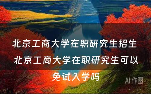 北京工商大学在职研究生招生 北京工商大学在职研究生可以免试入学吗