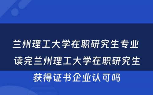 兰州理工大学在职研究生专业 读完兰州理工大学在职研究生获得证书企业认可吗