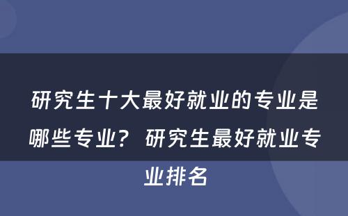 研究生十大最好就业的专业是哪些专业？ 研究生最好就业专业排名