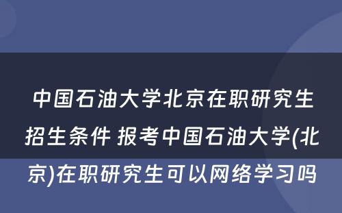 中国石油大学北京在职研究生招生条件 报考中国石油大学(北京)在职研究生可以网络学习吗