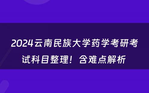 2024云南民族大学药学考研考试科目整理！含难点解析 