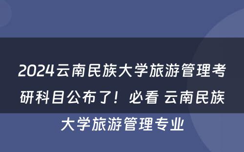 2024云南民族大学旅游管理考研科目公布了！必看 云南民族大学旅游管理专业