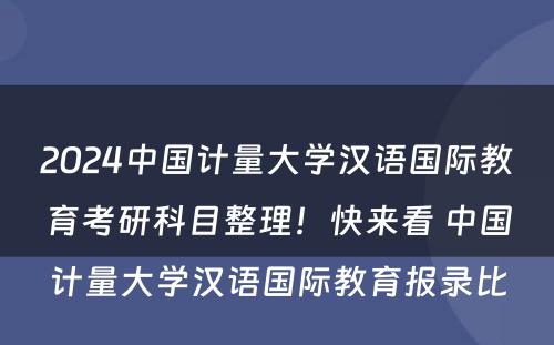2024中国计量大学汉语国际教育考研科目整理！快来看 中国计量大学汉语国际教育报录比