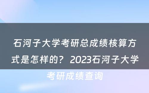 石河子大学考研总成绩核算方式是怎样的？ 2023石河子大学考研成绩查询