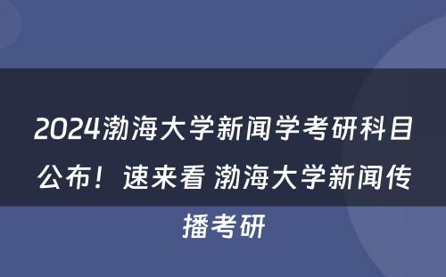 2024渤海大学新闻学考研科目公布！速来看 渤海大学新闻传播考研