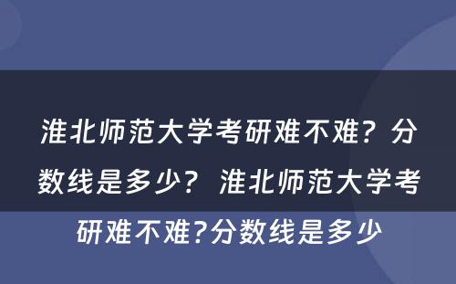 淮北师范大学考研难不难？分数线是多少？ 淮北师范大学考研难不难?分数线是多少
