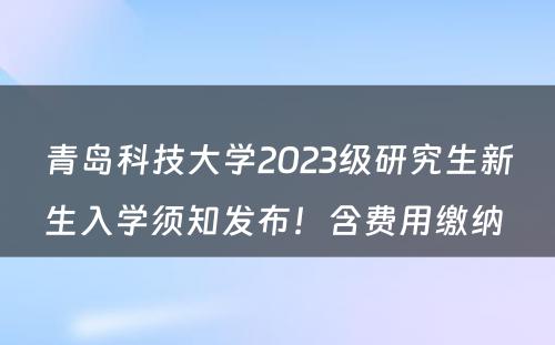 青岛科技大学2023级研究生新生入学须知发布！含费用缴纳 