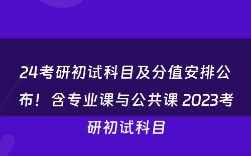 24考研初试科目及分值安排公布！含专业课与公共课 2023考研初试科目
