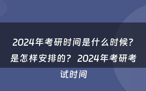 2024年考研时间是什么时候？是怎样安排的？ 2024年考研考试时间