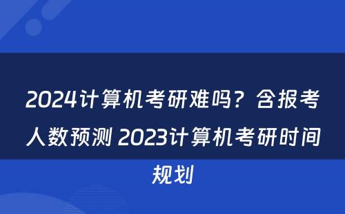 2024计算机考研难吗？含报考人数预测 2023计算机考研时间规划
