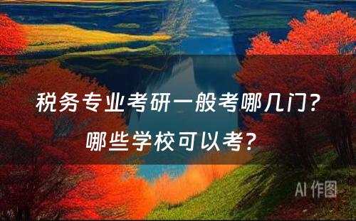 税务专业考研一般考哪几门？哪些学校可以考？ 