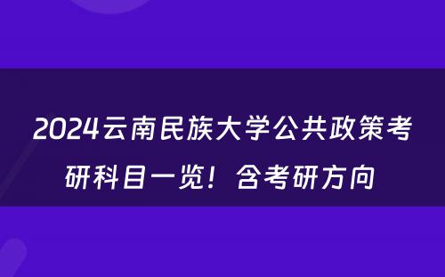 2024云南民族大学公共政策考研科目一览！含考研方向 