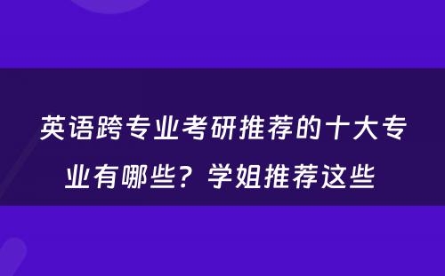 英语跨专业考研推荐的十大专业有哪些？学姐推荐这些 