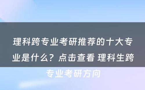理科跨专业考研推荐的十大专业是什么？点击查看 理科生跨专业考研方向