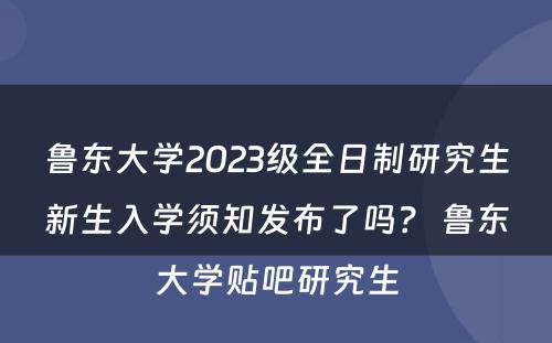 鲁东大学2023级全日制研究生新生入学须知发布了吗？ 鲁东大学贴吧研究生