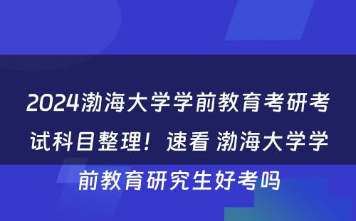 2024渤海大学学前教育考研考试科目整理！速看 渤海大学学前教育研究生好考吗