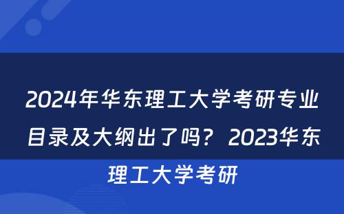 2024年华东理工大学考研专业目录及大纲出了吗？ 2023华东理工大学考研