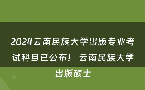 2024云南民族大学出版专业考试科目已公布！ 云南民族大学出版硕士