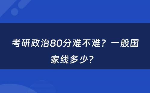 考研政治80分难不难？一般国家线多少？ 