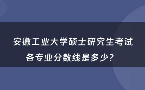 安徽工业大学硕士研究生考试各专业分数线是多少？ 