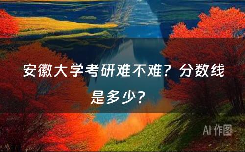 安徽大学考研难不难？分数线是多少？ 