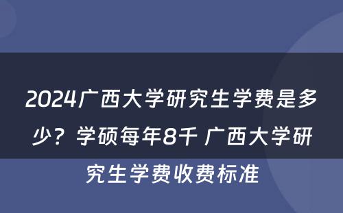 2024广西大学研究生学费是多少？学硕每年8千 广西大学研究生学费收费标准