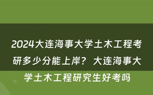 2024大连海事大学土木工程考研多少分能上岸？ 大连海事大学土木工程研究生好考吗