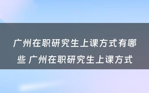 广州在职研究生上课方式有哪些 广州在职研究生上课方式