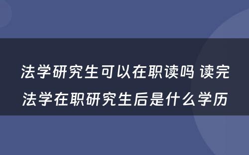 法学研究生可以在职读吗 读完法学在职研究生后是什么学历