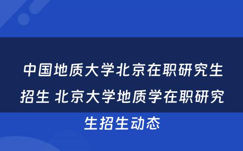 中国地质大学北京在职研究生招生 北京大学地质学在职研究生招生动态